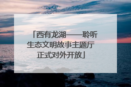 西有龙湖——聆听生态文明故事主题厅正式对外开放