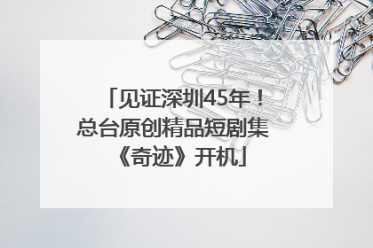 见证深圳45年！总台原创精品短剧集《奇迹》开机