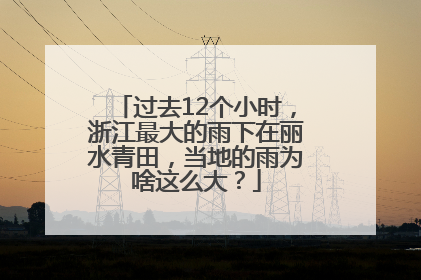 过去12个小时，浙江最大的雨下在丽水青田，当地的雨为啥这么大？