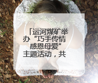 运河煤矿举办“巧手传情 感恩母爱”主题活动，共庆母亲节