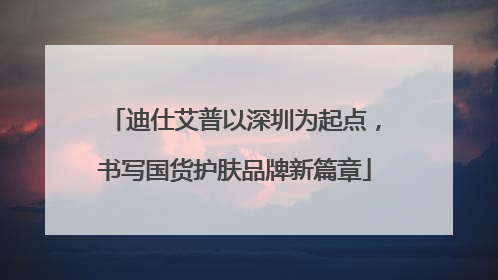 迪仕艾普以深圳为起点，书写国货护肤品牌新篇章