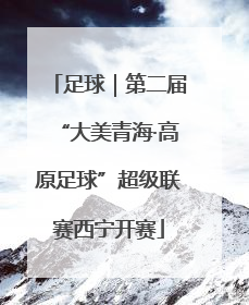 足球｜第二届“大美青海·高原足球”超级联赛西宁开赛