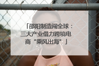 邵阳制造闯全球：三大产业借力跨境电商“乘风出海”