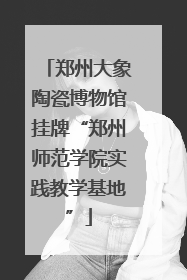 郑州大象陶瓷博物馆挂牌“郑州师范学院实践教学基地”