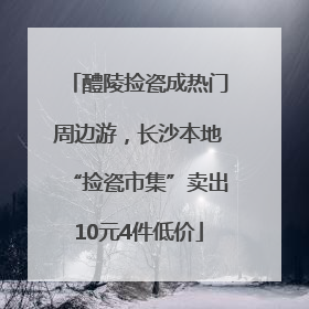 醴陵捡瓷成热门周边游，长沙本地“捡瓷市集”卖出10元4件低价