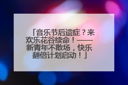 音乐节后遗症？来欢乐花谷续命！——新青年不散场，快乐翻倍计划启动！