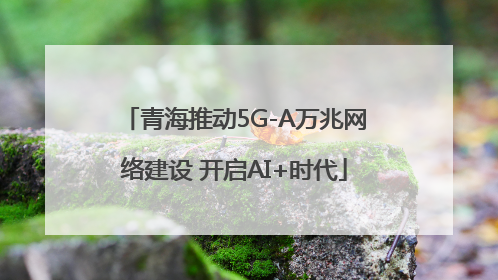 青海推动5G-A万兆网络建设 开启AI+时代