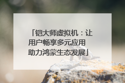 铠大师虚拟机：让用户畅享多元应用 助力鸿蒙生态发展