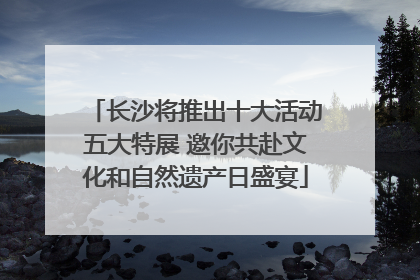 长沙将推出十大活动五大特展 邀你共赴文化和自然遗产日盛宴