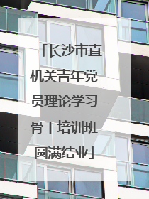 长沙市直机关青年党员理论学习骨干培训班圆满结业