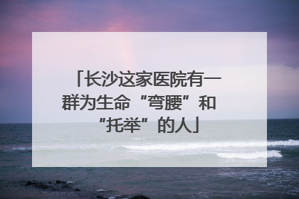 长沙这家医院有一群为生命“弯腰”和“托举”的人