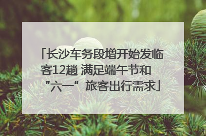 长沙车务段增开始发临客12趟 满足端午节和“六一”旅客出行需求