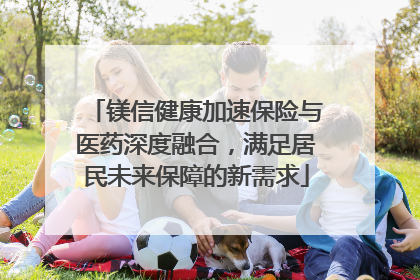 镁信健康加速保险与医药深度融合，满足居民未来保障的新需求