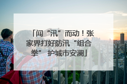 闻“汛”而动！张家界打好防汛“组合拳” 护城市安澜