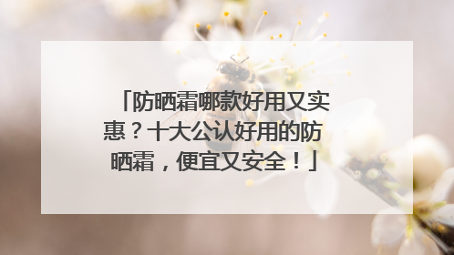 防晒霜哪款好用又实惠？十大公认好用的防晒霜，便宜又安全！