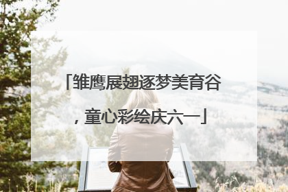 雏鹰展翅逐梦美育谷，童心彩绘庆六一