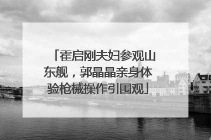 霍启刚夫妇参观山东舰，郭晶晶亲身体验枪械操作引围观