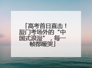高考首日直击！厦门考场外的“中国式浪漫”，每一帧都暖哭