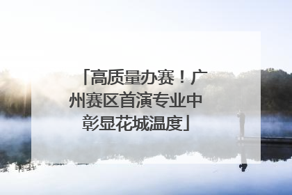 高质量办赛！广州赛区首演专业中彰显花城温度