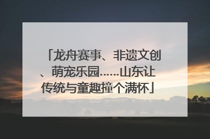 龙舟赛事、非遗文创、萌宠乐园……山东让传统与童趣撞个满怀