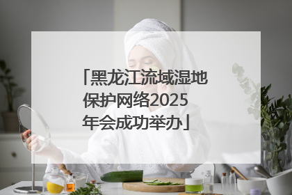 黑龙江流域湿地保护网络2025年会成功举办