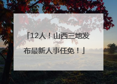 12人！山西三地发布最新人事任免！