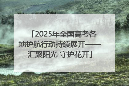 2025年全国高考各地护航行动持续展开——汇聚阳光 守护花开