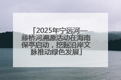 2025年宁远河—藤桥河溯源活动在海南保亭启动，挖掘沿岸文脉推动绿色发展