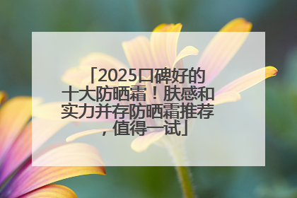 2025口碑好的十大防晒霜！肤感和实力并存防晒霜推荐，值得一试