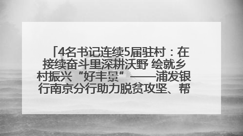 4名书记连续5届驻村：在接续奋斗里深耕沃野 绘就乡村振兴“好丰景”——浦发银行南京分行助力脱贫攻坚、帮促乡村振兴记事（二）