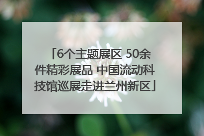 6个主题展区 50余件精彩展品 中国流动科技馆巡展走进兰州新区