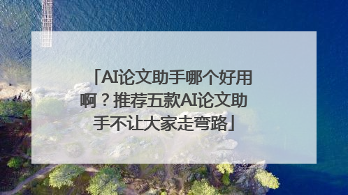 AI论文助手哪个好用啊？推荐五款AI论文助手不让大家走弯路