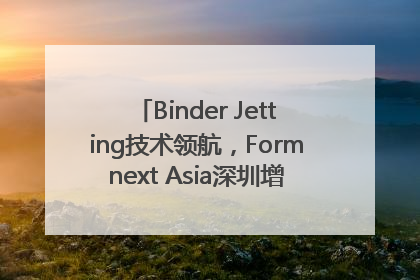 Binder Jetting技术领航，Formnext Asia深圳增材展解锁产业新动能